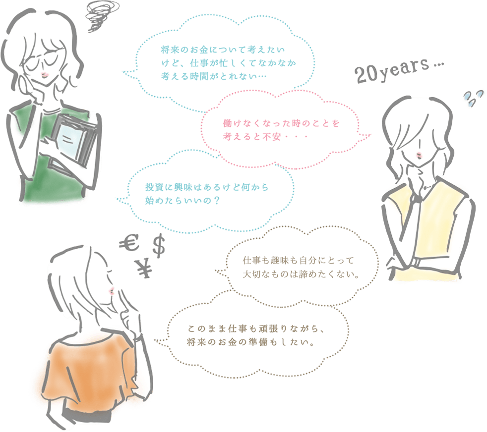 将来のお金について考えたいけど、仕事が忙しくてなかなか考える時間がとれない…。働けなくなった将来のことを考えると不安…。投資に興味はあるけど何から始めたらいいの？男性に頼らないでも生活できる余裕が欲しい。このまま仕事も頑張りながら、将来のお金の準備もしたい。